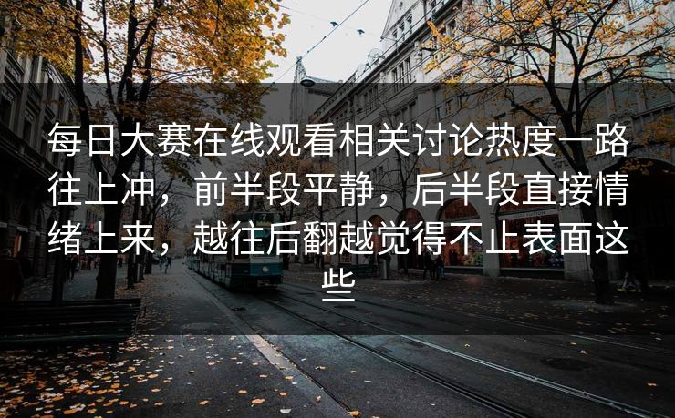 每日大赛在线观看相关讨论热度一路往上冲，前半段平静，后半段直接情绪上来，越往后翻越觉得不止表面这些