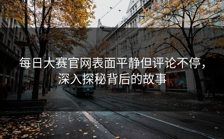 每日大赛官网表面平静但评论不停，深入探秘背后的故事