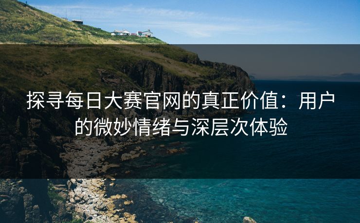 探寻每日大赛官网的真正价值：用户的微妙情绪与深层次体验