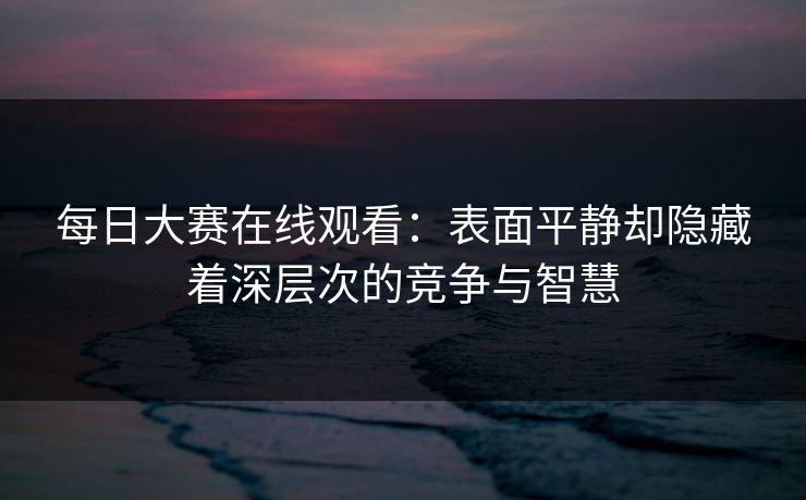 每日大赛在线观看:表面平静却隐藏着深层次的竞争与智慧