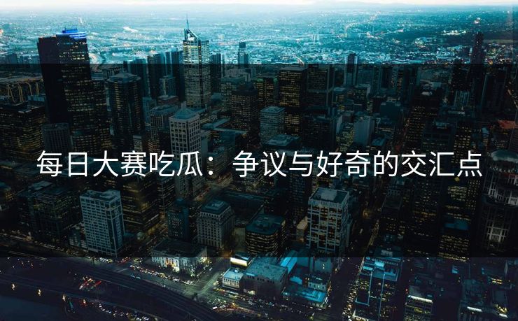 每日大赛吃瓜:争议与好奇的交汇点 每日大赛吃瓜:争议与好奇的交汇点