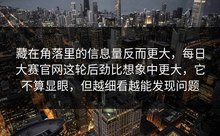 藏在角落里的信息量反而更大,每日大赛官网这轮后劲比想象中更大,它不算显眼,但越细看越能发现问题 藏在角落里的信息量反而更大,每日大赛官网这轮后劲比想象中更大,它不算显眼,但越细看越能发现问题