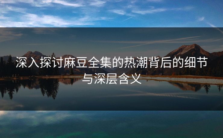 深入探讨麻豆全集的热潮背后的细节与深层含义 深入探讨麻豆全集的热潮背后的细节与深层含义