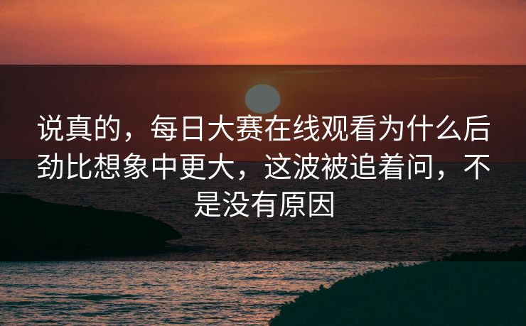 说真的,每日大赛在线观看为什么后劲比想象中更大,这波被追着问,不是没有原因 说真的,每日大赛在线观看为什么后劲比想象中更大,这波被追着问,不是没有原因