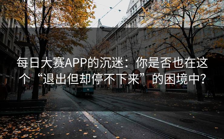 每日大赛APP的沉迷:你是否也在这个“退出但却停不下来”的困境中? 每日大赛APP的沉迷:你是否也在这个“退出但却停不下来”的困境中?