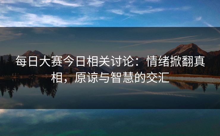 每日大赛今日相关讨论:情绪掀翻真相,原谅与智慧的交汇 每日大赛今日相关讨论:情绪掀翻真相,原谅与智慧的交汇