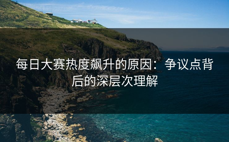 每日大赛热度飙升的原因:争议点背后的深层次理解 每日大赛热度飙升的原因:争议点背后的深层次理解