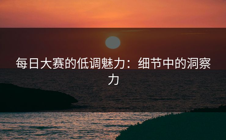 每日大赛的低调魅力:细节中的洞察力 每日大赛的低调魅力:细节中的洞察力