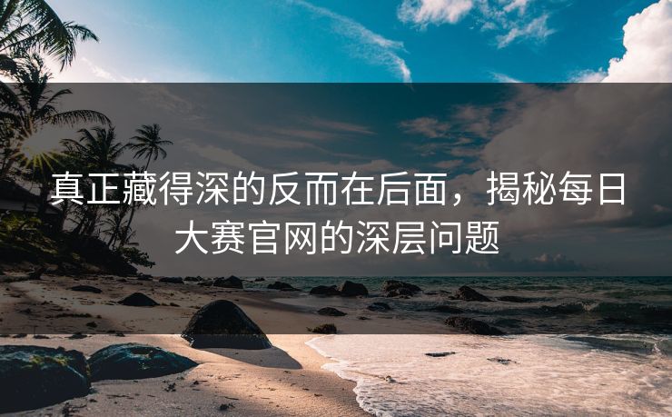 真正藏得深的反而在后面,揭秘每日大赛官网的深层问题 真正藏得深的反而在后面,揭秘每日大赛官网的深层问题