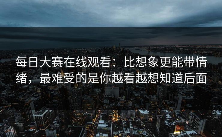 每日大赛在线观看:比想象更能带情绪,最难受的是你越看越想知道后面