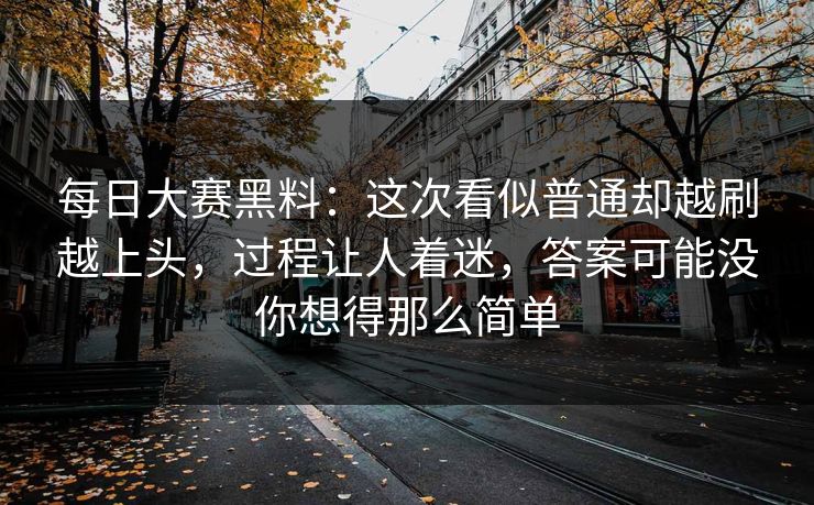 每日大赛黑料:这次看似普通却越刷越上头,过程让人着迷,答案可能没你想得那么简单 每日大赛黑料:这次看似普通却越刷越上头,过程让人着迷,答案可能没你想得那么简单