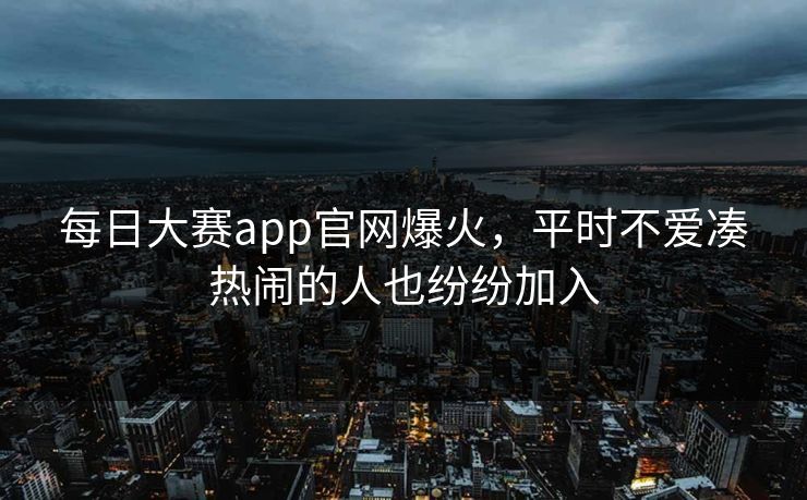每日大赛app官网爆火,平时不爱凑热闹的人也纷纷加入 每日大赛app官网爆火,平时不爱凑热闹的人也纷纷加入