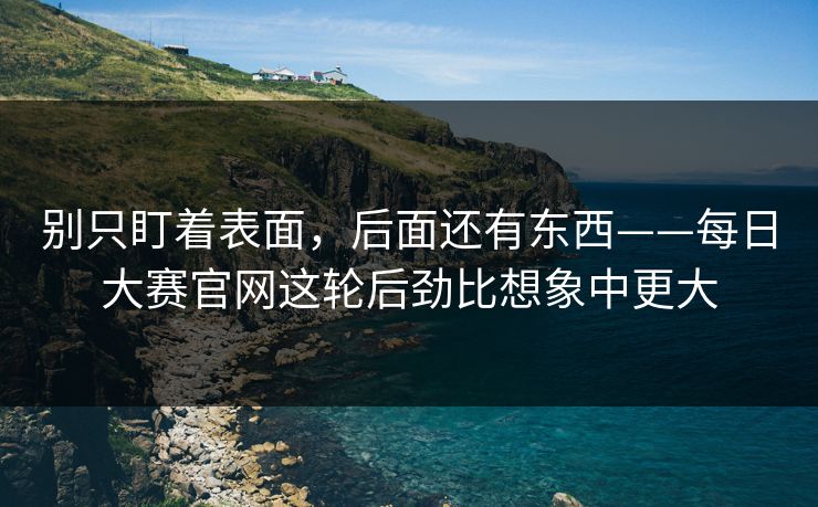 别只盯着表面,后面还有东西——每日大赛官网这轮后劲比想象中更大 别只盯着表面,后面还有东西——每日大赛官网这轮后劲比想象中更大