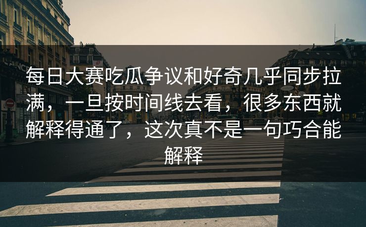 每日大赛吃瓜争议和好奇几乎同步拉满，一旦按时间线去看，很多东西就解释得通了，这次真不是一句巧合能解释