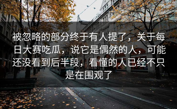 被忽略的部分终于有人提了,关于每日大赛吃瓜,说它是偶然的人,可能还没看到后半段,看懂的人已经不只是在围观了 被忽略的部分终于有人提了,关于每日大赛吃瓜,说它是偶然的人,可能还没看到后半段,看懂的人已经不只是在围观了