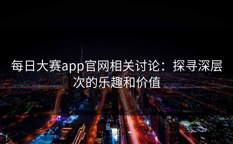 每日大赛app官网相关讨论:探寻深层次的乐趣和价值 每日大赛app官网相关讨论:探寻深层次的乐趣和价值