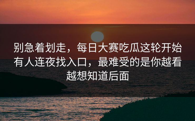别急着划走，每日大赛吃瓜这轮开始有人连夜找入口，最难受的是你越看越想知道后面