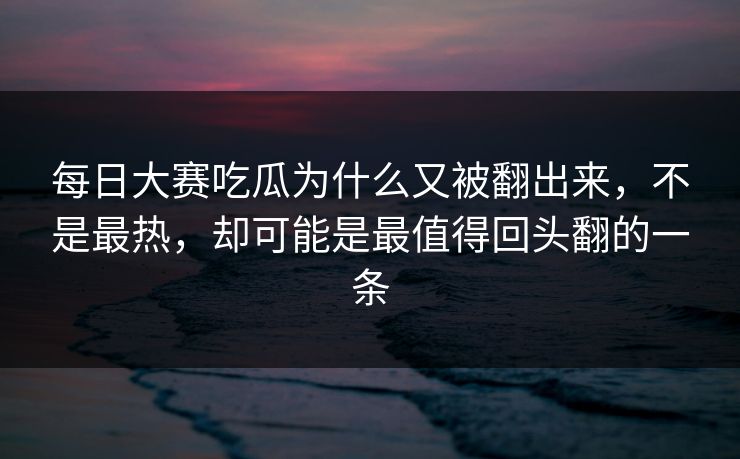 每日大赛吃瓜为什么又被翻出来,不是最热,却可能是最值得回头翻的一条 每日大赛吃瓜为什么又被翻出来,不是最热,却可能是最值得回头翻的一条